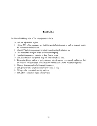 FINDINGS

In Dimension Group most of the employees feel that‟s

    The HR department is good.
    About 75% of the managers say that they prefer both internal as well as external source
     for recruitment and selection.
    About 65% of the mangers go for direct recruitment and selection and
    less number for mangers prefer indirect or third party.
    Mostly the manpower planning is done Quarterly and
    30% do not follow any pattern they don‟t have any fixed time.
    Dimension Group prefers to go for campus interviews and even casual application that
     are received for recruitment and Data Bank but they don‟t prefer placement agencies.
    Most of the manager Prefer Personal interviews,
    30% prefer to take telephonic interviews where as only
    20% goes for video conferencing and rest
    10% adopt some other means of interviews




                                             93
 