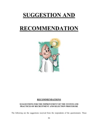 SUGGESTION AND

         RECOMMENDATION




                              RECOMMENDATIONS
         SUGGESTIONS FOR THE IMPROVEMENT OF THE SYSTEM AND
         PRACTICES OF RECRUITMENT AND SELECTION PROCEDURE


The following are the suggestions received from the respondents of the questionnaire. These

                                            95
 
