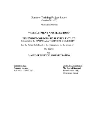 Summer Training Project Report
                               (Session 2011-13)

                              PROJECT REPORT ON



            “RECRUITMENT AND SELECTION”
                        In
        DIMENSION CORPORATE SERVICE PVT.LTD.
       Submitted to the MAHAMAYA TECHNICAL UNIVERSITY
       For the Partial fulfillment of the requirement for the award of
                                  The degree
                              Of
               MASTE OF BUSINESS ADMINISTRATION



Submitted by:-                                           Under the Guidance of
Praveen Kumar                                            Ms. Ragini Kumari
Roll No – 1163970063                                     Team Leader (HR)
                                                         Dimension Group
 