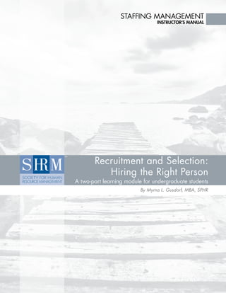 Staffing Management

instructor’s Manual

Recruitment and Selection:
Hiring the Right Person

A two-part learning module for undergraduate students
By Myrna L. Gusdorf, MBA, SPHR

 