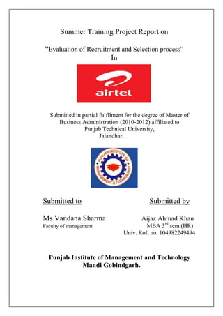 Summer Training Project Report on

“Evaluation of Recruitment and Selection process”
                       In




  Submitted in partial fulfilment for the degree of Master of
     Business Administration (2010-2012) affiliated to
                Punjab Technical University,
                       Jalandhar.




Submitted to                                Submitted by

Ms Vandana Sharma                       Aijaz Ahmad Khan
Faculty of management                     MBA 3rd sem.(HR)
                                 Univ. Roll no. 104982249494



  Punjab Institute of Management and Technology
             Mandi Gobindgarh.
 