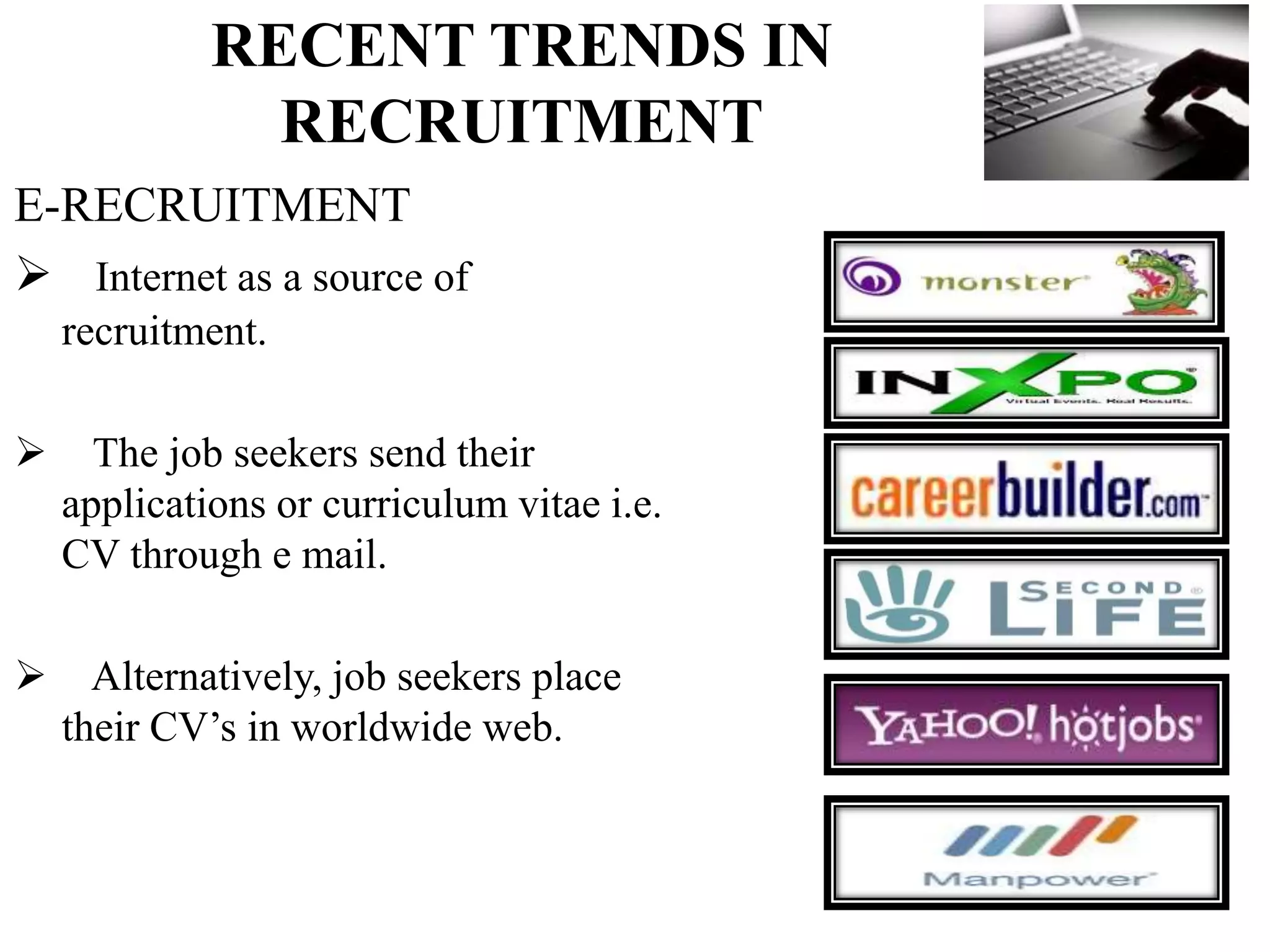 RECENT TRENDS IN
RECRUITMENT
E-RECRUITMENT
 Internet as a source of
recruitment.
 The job seekers send their
applications or curriculum vitae i.e.
CV through e mail.
 Alternatively, job seekers place
their CV’s in worldwide web.
 
