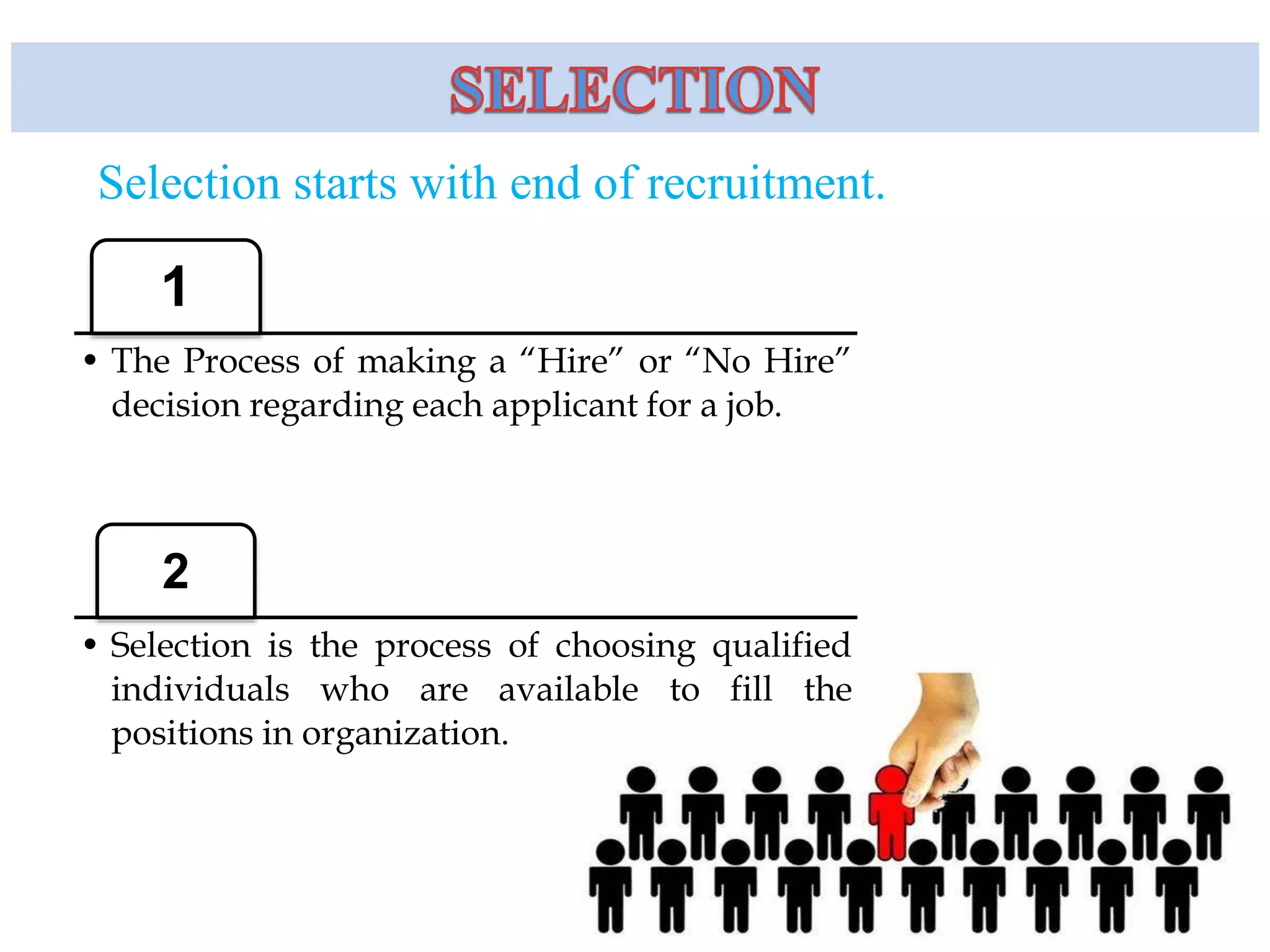 Selection starts with end of recruitment.
1
• The Process of making a “Hire” or “No Hire”
decision regarding each applicant for a job.
2
• Selection is the process of choosing qualified
individuals who are available to fill the
positions in organization.
 