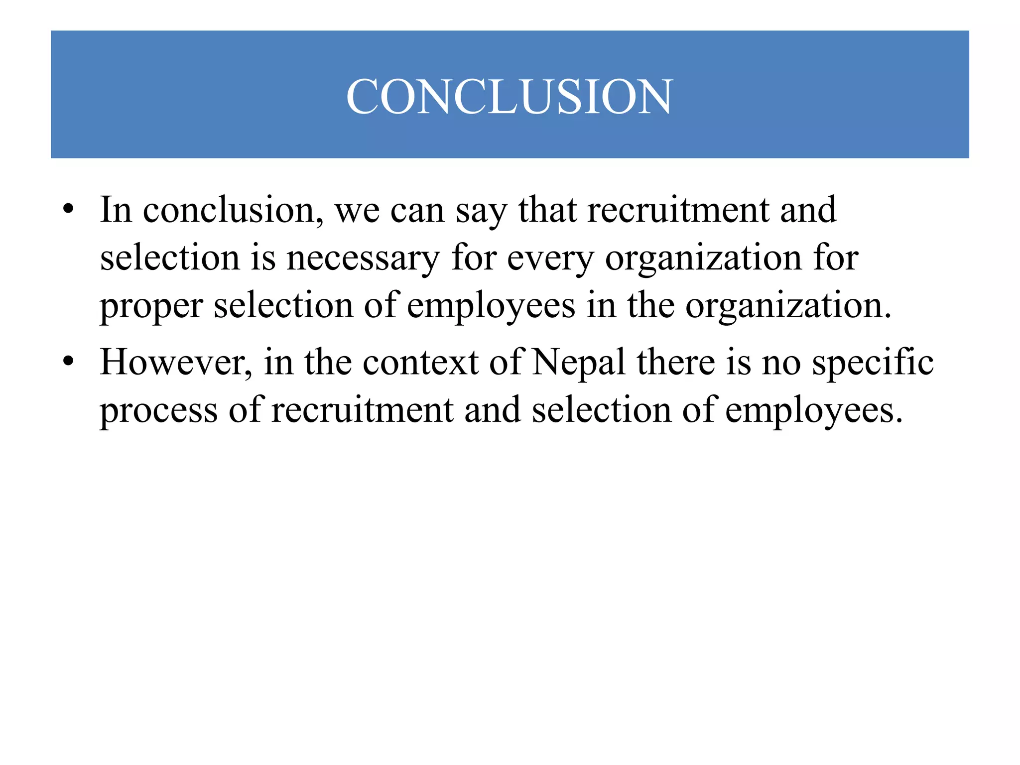 CONCLUSION
• In conclusion, we can say that recruitment and
selection is necessary for every organization for
proper selection of employees in the organization.
• However, in the context of Nepal there is no specific
process of recruitment and selection of employees.
 