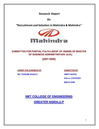 1
Research Report
On
“Recruitment and Selection in Mahindra & Mahindra”
SUBMITTED FOR PARTIAL FULFILLMENT OF AWARD OF MASTER
OF BUSINESS ADMINISTRATION [H.R.]
[2007-2009]
UNDER THE GUIDANCE OF SUBMITTED BY
MS. POONAM SHUKLA SIMPY BAJPAI
Roll no- 0721670051
MBAIV SEM
IIMT COLLEGE OF ENGINEERING
GREATER NOIDA,U.P
 
