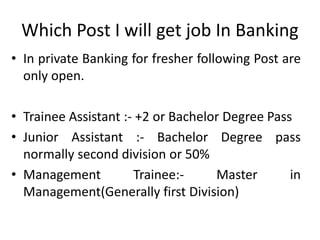 Which Post I will get job In Banking
• In private Banking for fresher following Post are
only open.
• Trainee Assistant :- +2 or Bachelor Degree Pass
• Junior Assistant :- Bachelor Degree pass
normally second division or 50%
• Management Trainee:- Master in
Management(Generally first Division)
 
