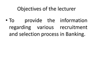 Objectives of the lecturer
• To provide the information
regarding various recruitment
and selection process in Banking.
 