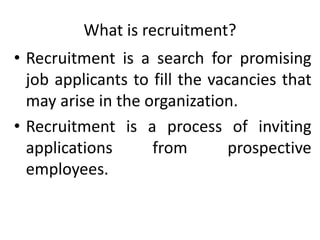 What is recruitment?
• Recruitment is a search for promising
job applicants to fill the vacancies that
may arise in the organization.
• Recruitment is a process of inviting
applications from prospective
employees.
 