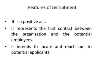 Features of recruitment
• It is a positive act.
• It represents the first contact between
the organization and the potential
employees.
• It intends to locate and reach out to
potential applicants.
 