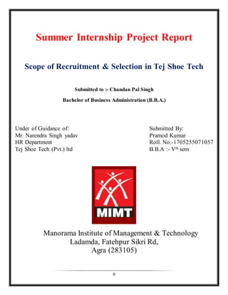 0
Summer Internship Project Report
Scope of Recruitment & Selection in Tej Shoe Tech
Submitted to :- Chandan Pal Singh
Bachelor of Business Administration (B.B.A.)
Under of Guidance of: Submitted By:
Mr. Narendra Singh yadav Pramod Kumar
HR Department Roll. No:-1705255071057
Tej Shoe Tech (Pvt.) ltd B.B.A :- Vth sem
Manorama Institute of Management & Technology
Ladamda, Fatehpur Sikri Rd,
Agra (283105)
 