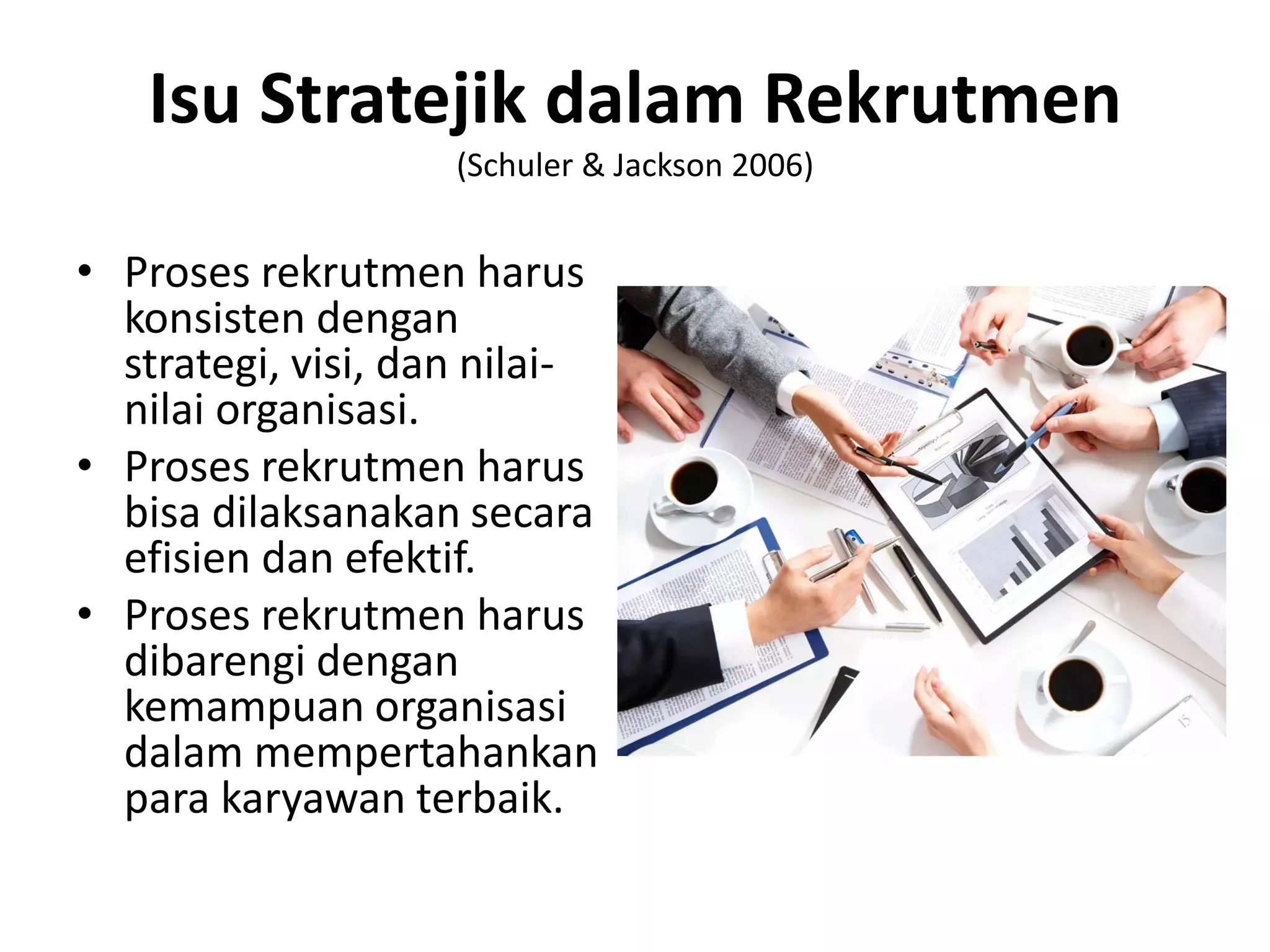• Proses rekrutmen harus
konsisten dengan
strategi, visi, dan nilai-
nilai organisasi.
• Proses rekrutmen harus
bisa dilaksanakan secara
efisien dan efektif.
• Proses rekrutmen harus
dibarengi dengan
kemampuan organisasi
dalam mempertahankan
para karyawan terbaik.
Isu Stratejik dalam Rekrutmen
(Schuler & Jackson 2006)
 