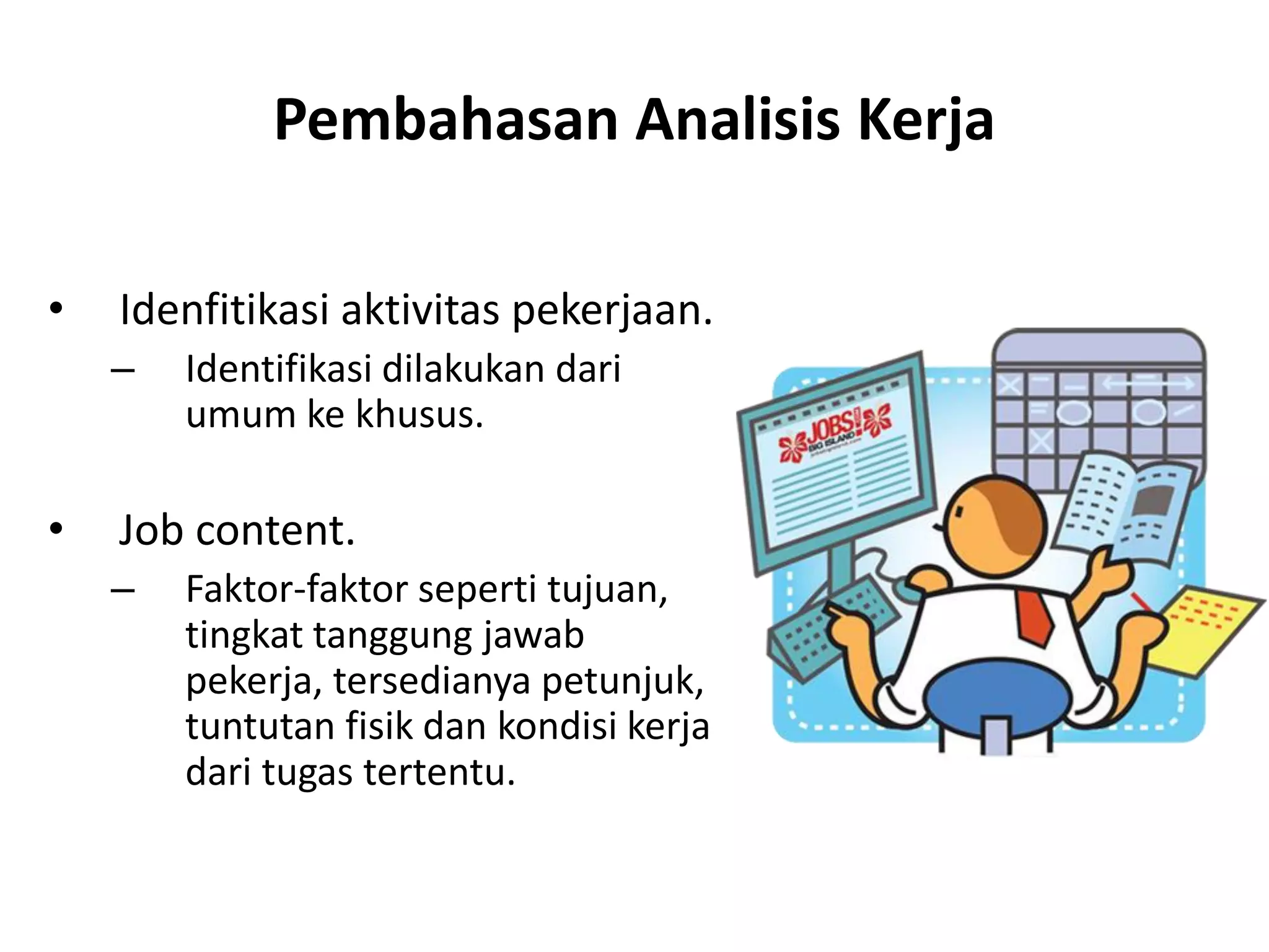 Pembahasan Analisis Kerja
• Idenfitikasi aktivitas pekerjaan.
– Identifikasi dilakukan dari
umum ke khusus.
• Job content.
– Faktor-faktor seperti tujuan,
tingkat tanggung jawab
pekerja, tersedianya petunjuk,
tuntutan fisik dan kondisi kerja
dari tugas tertentu.
 