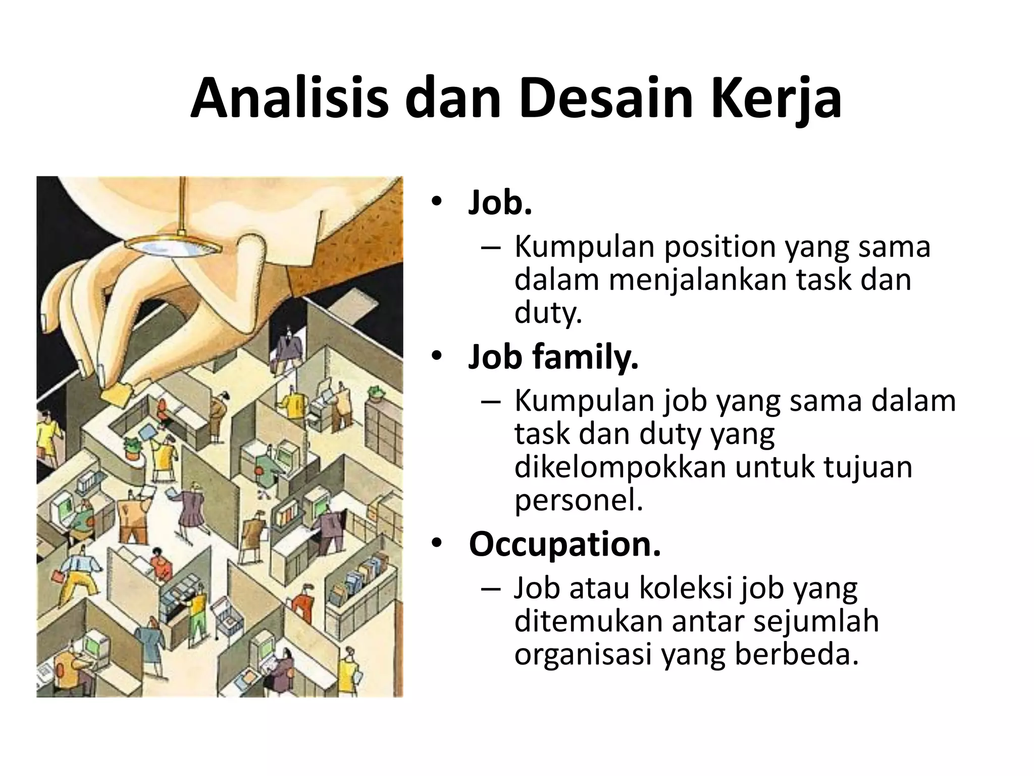 • Job.
– Kumpulan position yang sama
dalam menjalankan task dan
duty.
• Job family.
– Kumpulan job yang sama dalam
task dan duty yang
dikelompokkan untuk tujuan
personel.
• Occupation.
– Job atau koleksi job yang
ditemukan antar sejumlah
organisasi yang berbeda.
Analisis dan Desain Kerja
 