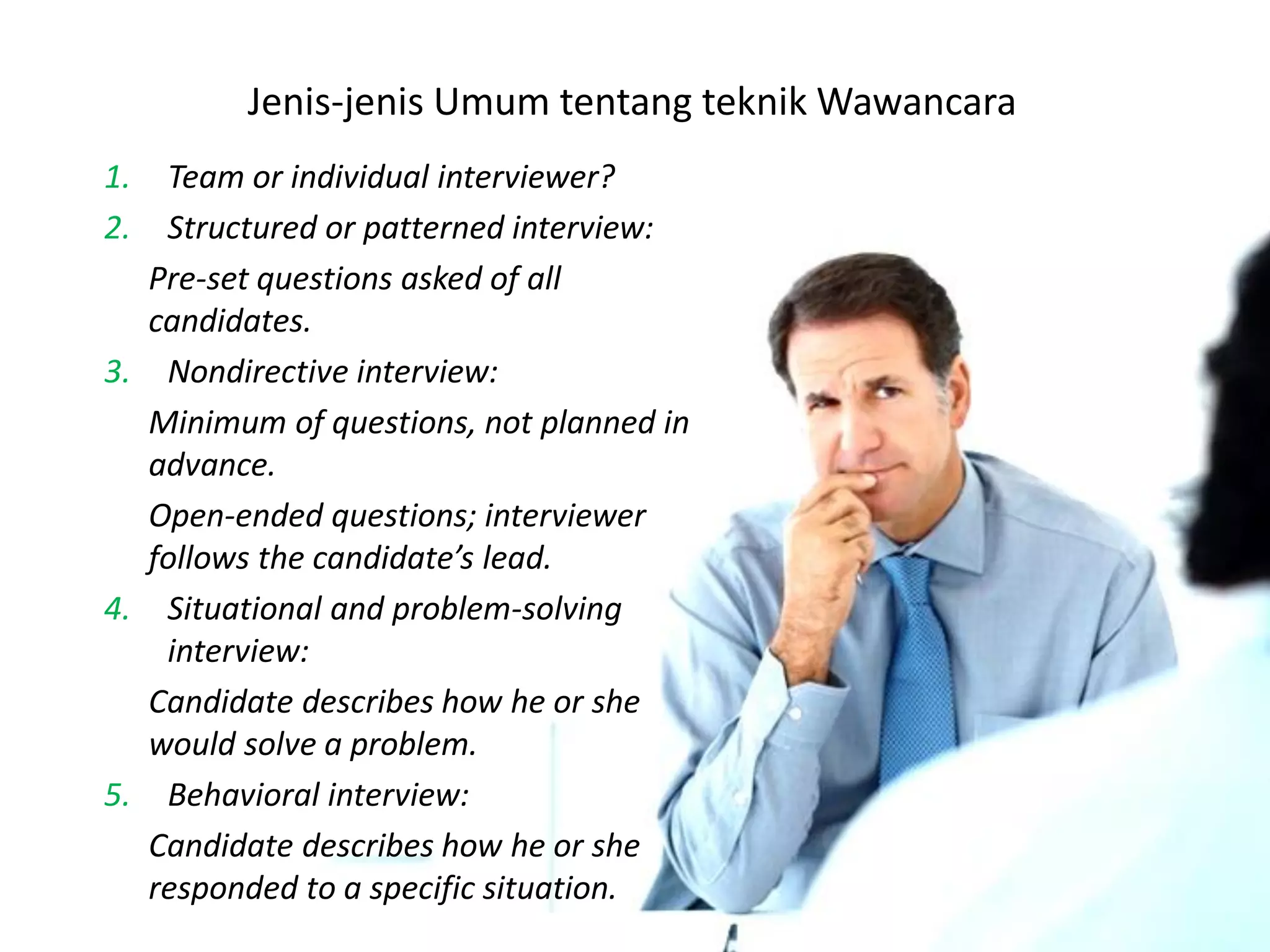 Jenis-jenis Umum tentang teknik Wawancara
1. Team or individual interviewer?
2. Structured or patterned interview:
Pre-set questions asked of all
candidates.
3. Nondirective interview:
Minimum of questions, not planned in
advance.
Open-ended questions; interviewer
follows the candidate’s lead.
4. Situational and problem-solving
interview:
Candidate describes how he or she
would solve a problem.
5. Behavioral interview:
Candidate describes how he or she
responded to a specific situation.
 