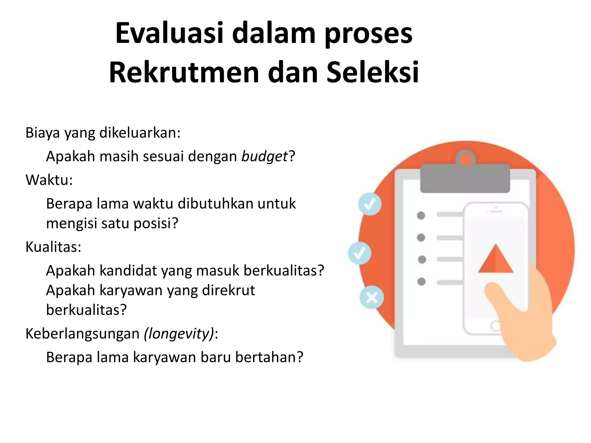 Evaluasi dalam proses
Rekrutmen dan Seleksi
Biaya yang dikeluarkan:
Apakah masih sesuai dengan budget?
Waktu:
Berapa lama waktu dibutuhkan untuk
mengisi satu posisi?
Kualitas:
Apakah kandidat yang masuk berkualitas?
Apakah karyawan yang direkrut
berkualitas?
Keberlangsungan (longevity):
Berapa lama karyawan baru bertahan?
 