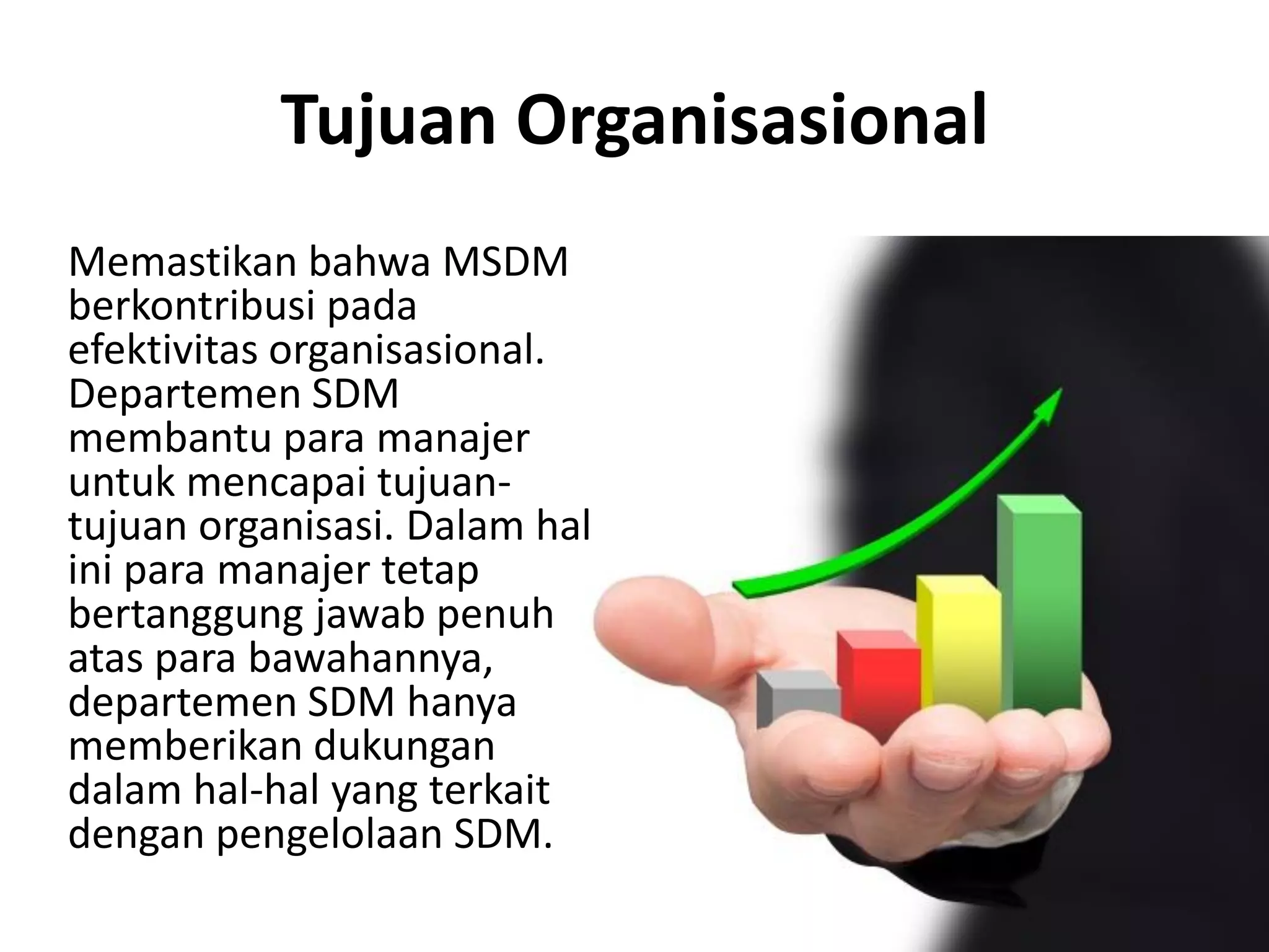 Tujuan Organisasional
Memastikan bahwa MSDM
berkontribusi pada
efektivitas organisasional.
Departemen SDM
membantu para manajer
untuk mencapai tujuan-
tujuan organisasi. Dalam hal
ini para manajer tetap
bertanggung jawab penuh
atas para bawahannya,
departemen SDM hanya
memberikan dukungan
dalam hal-hal yang terkait
dengan pengelolaan SDM.
 