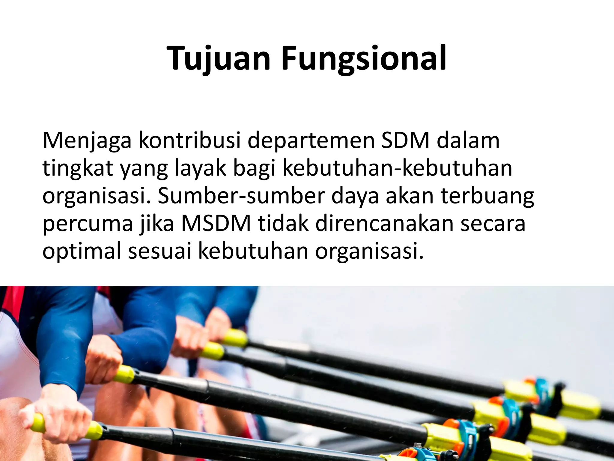 Tujuan Fungsional
Menjaga kontribusi departemen SDM dalam
tingkat yang layak bagi kebutuhan-kebutuhan
organisasi. Sumber-sumber daya akan terbuang
percuma jika MSDM tidak direncanakan secara
optimal sesuai kebutuhan organisasi.
 