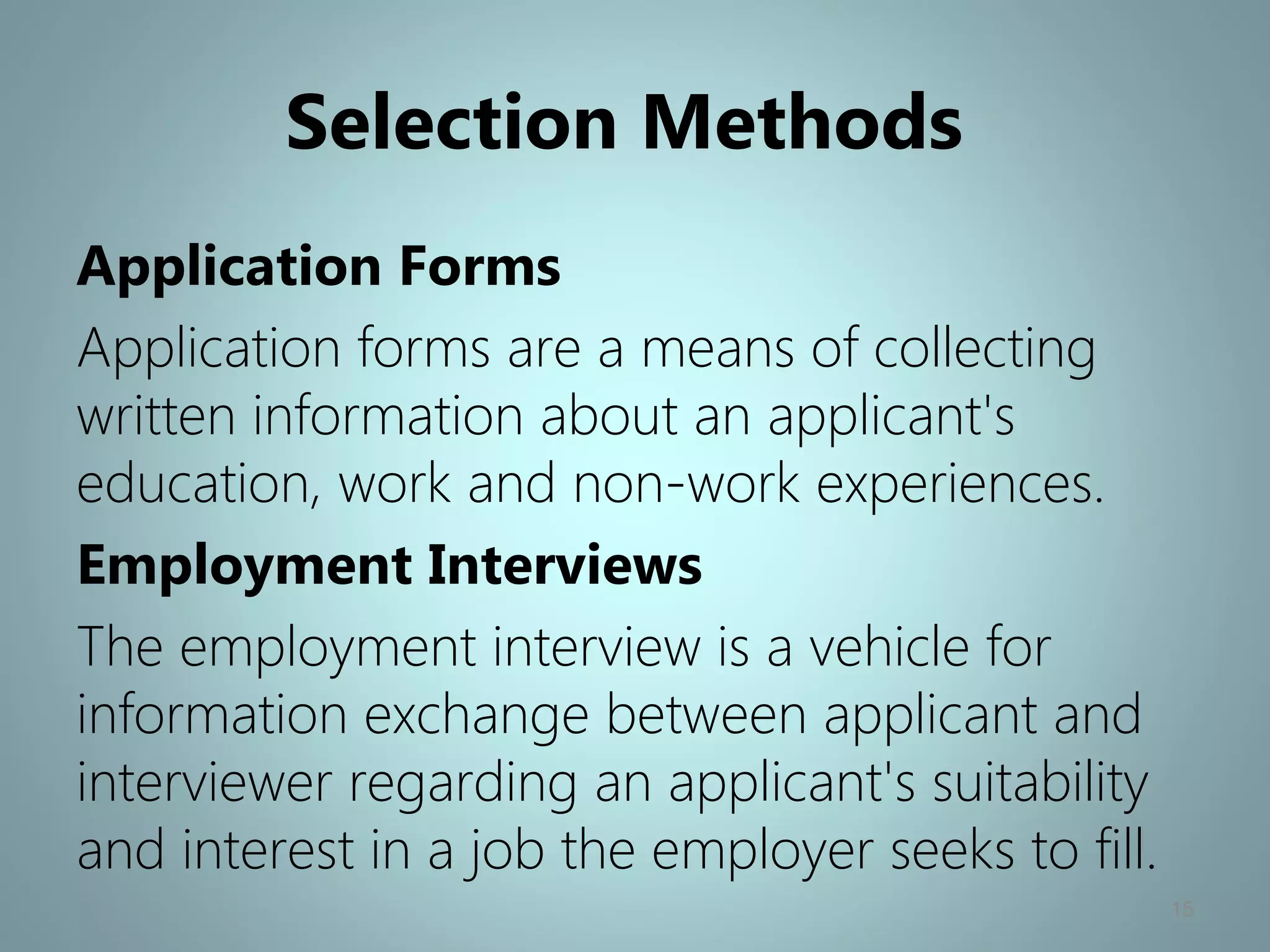 Selection Methods
Application Forms
Application forms are a means of collecting
written information about an applicant's
education, work and non-work experiences.
Employment Interviews
The employment interview is a vehicle for
information exchange between applicant and
interviewer regarding an applicant's suitability
and interest in a job the employer seeks to fill.
15
 