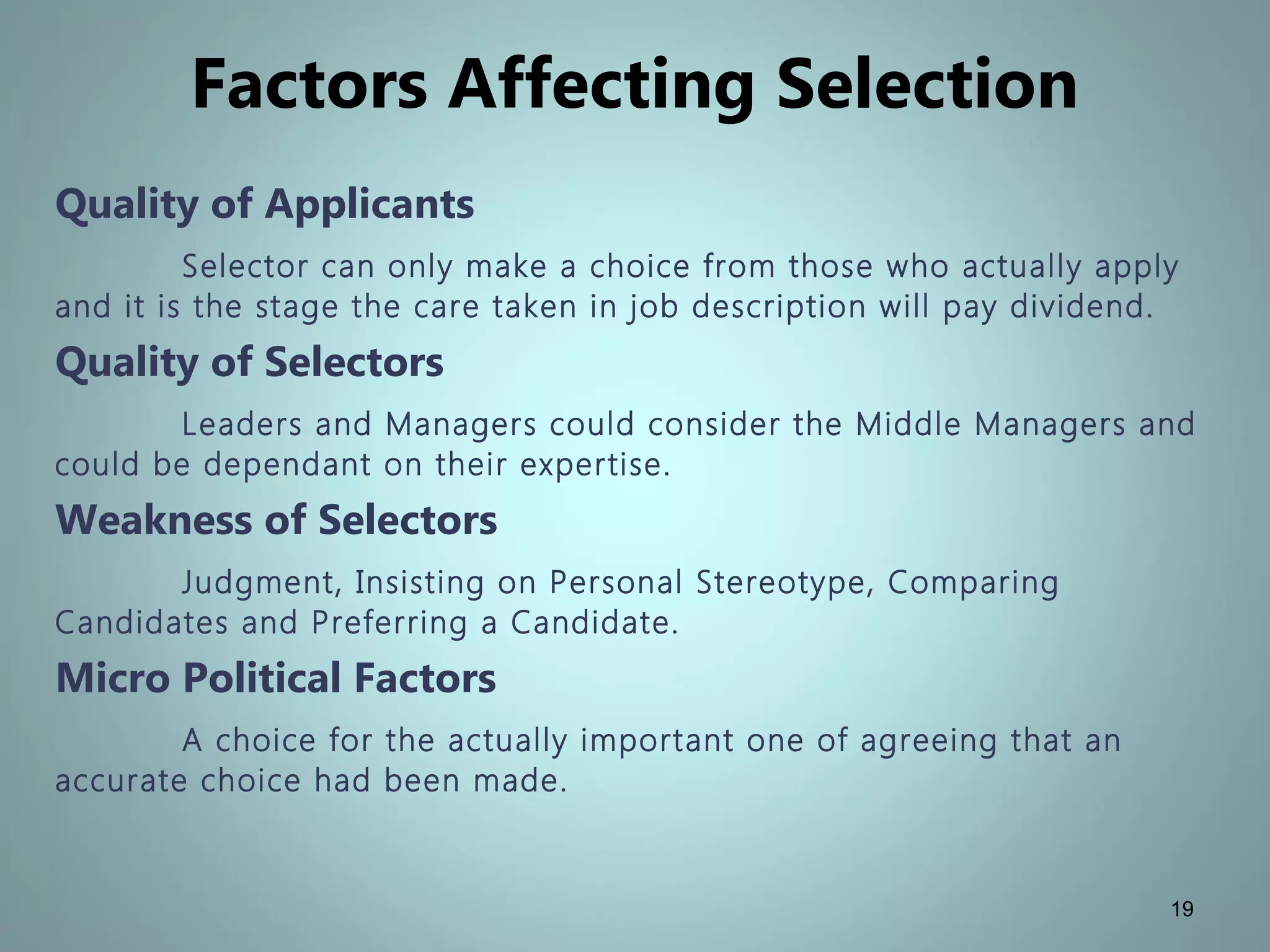 Factors Affecting Selection
Quality of Applicants
Selector can only make a choice from those who actually apply
and it is the stage the care taken in job description will pay dividend.
Quality of Selectors
Leaders and Managers could consider the Middle Managers and
could be dependant on their expertise.
Weakness of Selectors
Judgment, Insisting on Personal Stereotype, Comparing
Candidates and Preferring a Candidate.
Micro Political Factors
A choice for the actually important one of agreeing that an
accurate choice had been made.
19
 