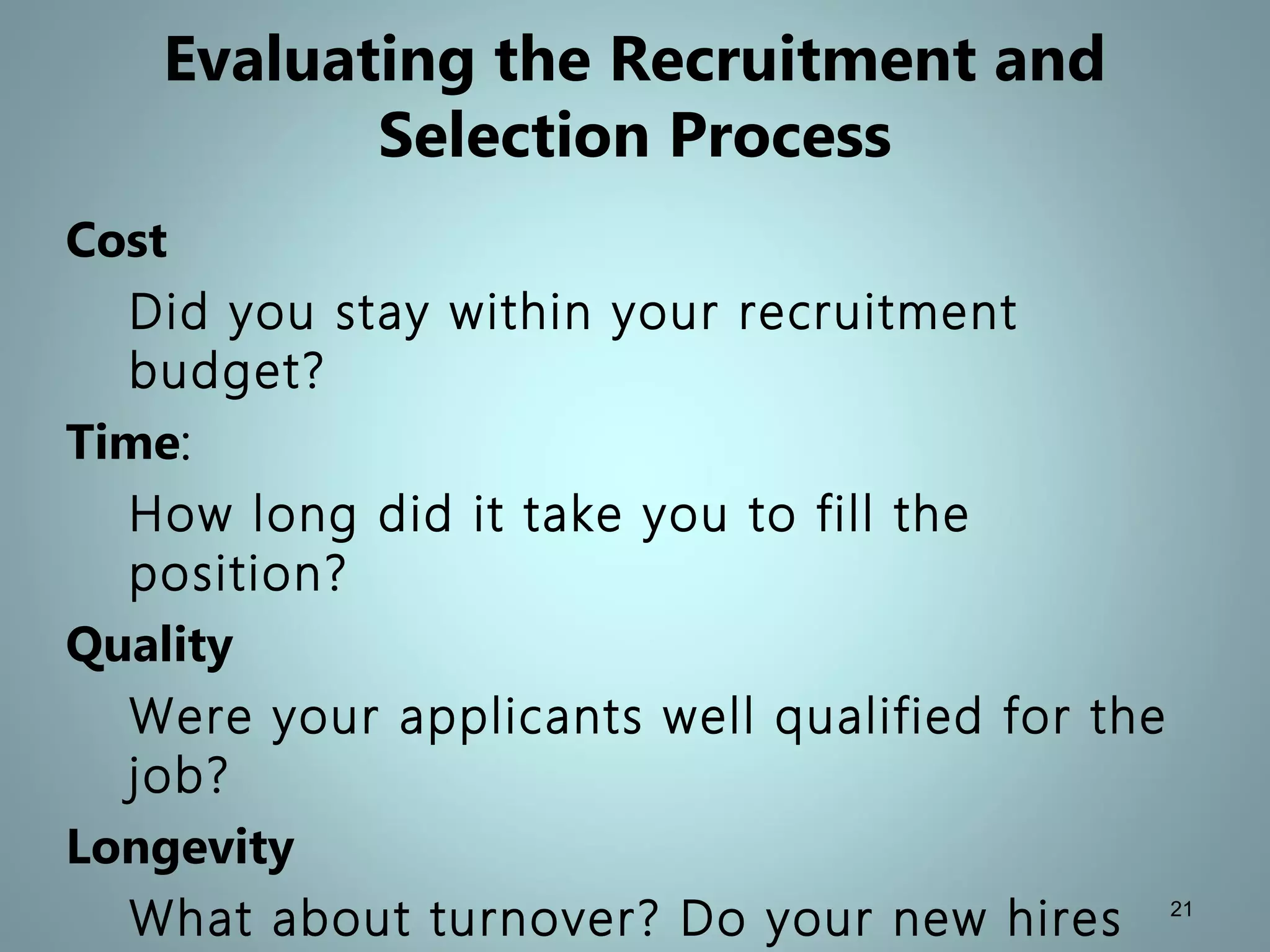 Evaluating the Recruitment and
Selection Process
Cost
Did you stay within your recruitment
budget?
Time:
How long did it take you to fill the
position?
Quality
Were your applicants well qualified for the
job?
Longevity
What about turnover? Do your new hires 21
 