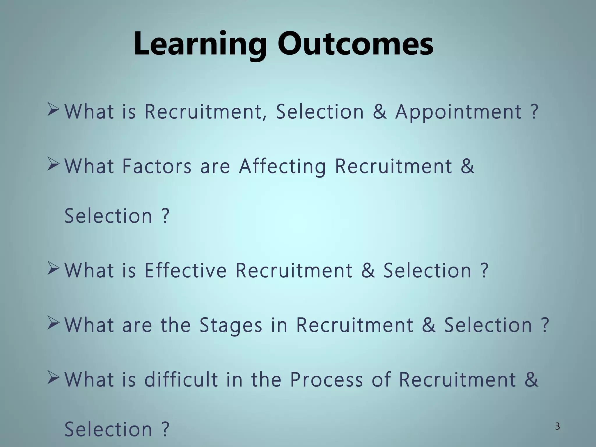 Learning Outcomes
What is Recruitment, Selection & Appointment ?
What Factors are Affecting Recruitment &
Selection ?
What is Effective Recruitment & Selection ?
What are the Stages in Recruitment & Selection ?
What is difficult in the Process of Recruitment &
Selection ? 3
 
