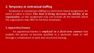 2. Temporary or contractual staffing
Temporary or contractual staffing is a short term based assignment, for
which a talent is hired. This kind of hiring decreases the liability of an
organization, as this assignment may not include all the benefits which
the organization may offer its full time employees.
3. Apprentice/trainee
An apprentice/trainee is employed on a fixed term contract that
enables the person to become qualified in a particular trade or skill
through a combination of work and structured training.
 