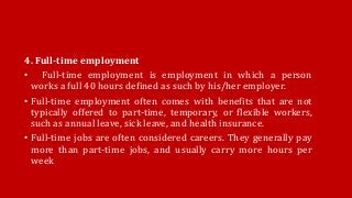 4. Full-time employment
• Full-time employment is employment in which a person
works a full 40 hours defined as such by his/her employer.
• Full-time employment often comes with benefits that are not
typically offered to part-time, temporary, or flexible workers,
such as annual leave, sick leave, and health insurance.
• Full-time jobs are often considered careers. They generally pay
more than part-time jobs, and usually carry more hours per
week
 