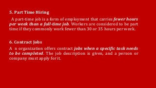 5. Part Time Hiring
A part-time job is a form of employment that carries fewer hours
per week than a full-time job. Workers are considered to be part
time if they commonly work fewer than 30 or 35 hours per week.
6. Contract Jobs
A n organization offers contract jobs when a specific task needs
to be completed. The job description is given, and a person or
company must apply for it.
 