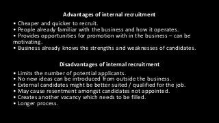 Advantages of internal recruitment
• Cheaper and quicker to recruit.
• People already familiar with the business and how it operates.
• Provides opportunities for promotion with in the business – can be
motivating.
• Business already knows the strengths and weaknesses of candidates.
Disadvantages of internal recruitment
• Limits the number of potential applicants.
• No new ideas can be introduced from outside the business.
• External candidates might be better suited / qualified for the job.
• May cause resentment amongst candidates not appointed.
• Creates another vacancy which needs to be filled.
• Longer process.
 