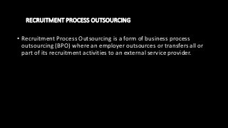 RECRUITMENT PROCESS OUTSOURCING
• Recruitment Process Outsourcing is a form of business process
outsourcing (BPO) where an employer outsources or transfers all or
part of its recruitment activities to an external service provider.
 