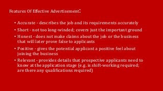 Features Of Effective Advertisement:
• Accurate - describes the job and its requirements accurately
• Short - not too long-winded; covers just the important ground
• Honest - does not make claims about the job or the business
that will later prove false to applicants
• Positive - gives the potential applicant a positive feel about
joining the business
• Relevant - provides details that prospective applicants need to
know at the application stage (e.g. is shift-working required;
are there any qualifications required)
 