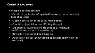Content of a job advert
• Most job adverts contain:
• - Details of the business/organization (name, brand, location,
type of business)
• - Outline details of the job (title, main duties)
• - Conditions (special factors affecting the job)
• - Experience / qualifications required (e.g. minimum
qualifications, amount of experience)
• - Rewards (financial and non-financial)
• - Application process (how should applicants apply, how to;
deadlines)
 