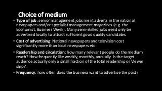 Choice of medium
• Type of job: senior management jobs merit adverts in the national
newspapers and/or specialist management magazines (e.g. the
Economist, Business Week). Many semi-skilled jobs need only be
advertised locally to attract sufficient good quality candidates
• Cost of advertising: National newspapers and television cost
significantly more than local newspapers etc
• Readership and circulation: how many relevant people do the medium
reach? How frequently like weekly, monthly, annually. Is the target
audience actually only a small fraction of the total readership or Viewer
ship?
• Frequency: how often does the business want to advertise the post?
 