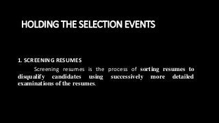 HOLDING THE SELECTION EVENTS
1. SCREENING RESUMES
Screening resumes is the process of sorting resumes to
disqualify candidates using successively more detailed
examinations of the resumes.
 