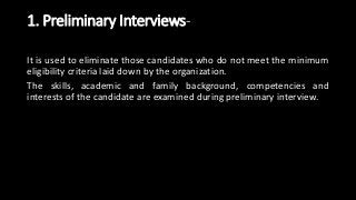 1. Preliminary Interviews-
It is used to eliminate those candidates who do not meet the minimum
eligibility criteria laid down by the organization.
The skills, academic and family background, competencies and
interests of the candidate are examined during preliminary interview.
 