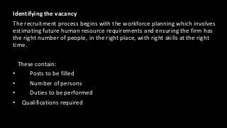 Identifying the vacancy
The recruitment process begins with the workforce planning which involves
estimating future human resource requirements and ensuring the firm has
the right number of people, in the right place, with right skills at the right
time.
These contain:
• Posts to be filled
• Number of persons
• Duties to be performed
• Qualifications required
 