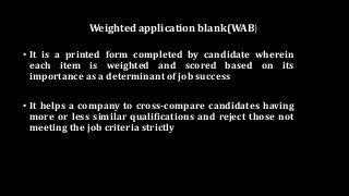 Weighted application blank(WAB)
• It is a printed form completed by candidate wherein
each item is weighted and scored based on its
importance as a determinant of job success
• It helps a company to cross-compare candidates having
more or less similar qualifications and reject those not
meeting the job criteria strictly
 