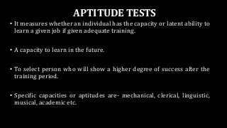 APTITUDE TESTS
• It measures whether an individual has the capacity or latent ability to
learn a given job if given adequate training.
• A capacity to learn in the future.
• To select person who will show a higher degree of success after the
training period.
• Specific capacities or aptitudes are- mechanical, clerical, linguistic,
musical, academic etc.
 