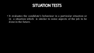 SITUATION TESTS
• It evaluates the candidate’s behaviour in a particular situation or
in a situation which is similar to some aspects of the job to be
done in the future.
 