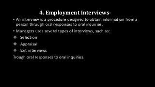 4. Employment Interviews-
• An interview is a procedure designed to obtain information from a
person through oral responses to oral inquiries.
• Managers uses several types of interviews, such as:
 Selection
 Appraisal
 Exit interviews
Trough oral responses to oral inquiries.
 