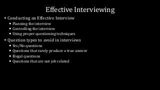 Effective Interviewing
 Conducting an Effective Interview
 Planning the interview
 Controlling the interview
 Using proper questioning techniques
 Question types to avoid in interviews
 Yes/No questions
 Questions that rarely produce a true answer
 Illegal questions
 Questions that are not job related
 