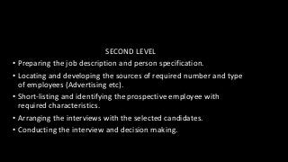 SECOND LEVEL
• Preparing the job description and person specification.
• Locating and developing the sources of required number and type
of employees (Advertising etc).
• Short-listing and identifying the prospective employee with
required characteristics.
• Arranging the interviews with the selected candidates.
• Conducting the interview and decision making.
 