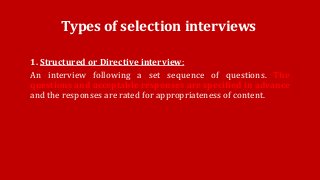 Types of selection interviews
1. Structured or Directive interview:
An interview following a set sequence of questions. The
questions and acceptable responses are specified in advance
and the responses are rated for appropriateness of content.
 
