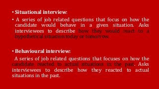• Situational interview:
• A series of job related questions that focus on how the
candidate would behave in a given situation. Asks
interviewees to describe how they would react to a
hypothetical situation today or tomorrow.
• Behavioural interview:
A series of job related questions that focuses on how the
candidate reacted to actual situations in the past. Asks
interviewees to describe how they reacted to actual
situations in the past.
 
