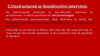 2.Unstructured or Nondirective interview:
• An unstructured interview or non-directive interview is
an interview in which questions are not prearranged
• An unstructured conversational- style interview in which the
interviewer pursues points of interest as they come up in response to
questions.
• Generally no set format to follow. Interview for the same job may or
may not get the similar questions. A few questions may be specified
in advance.
 
