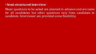 • Semi-structured interview:
Major questions to be asked are planned in advance and are same
for all candidates but other questions vary from candidate to
candidate. Interviewer are provided some flexibility.
 