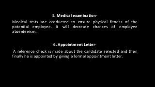 5. Medical examination-
Medical tests are conducted to ensure physical fitness of the
potential employee. It will decrease chances of employee
absenteeism.
6. Appointment Letter-
A reference check is made about the candidate selected and then
finally he is appointed by giving a formal appointment letter.
 