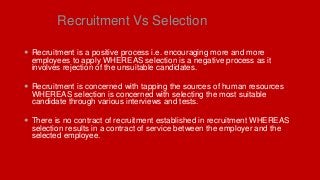 Recruitment Vs Selection
 Recruitment is a positive process i.e. encouraging more and more
employees to apply WHEREAS selection is a negative process as it
involves rejection of the unsuitable candidates.
 Recruitment is concerned with tapping the sources of human resources
WHEREAS selection is concerned with selecting the most suitable
candidate through various interviews and tests.
 There is no contract of recruitment established in recruitment WHEREAS
selection results in a contract of service between the employer and the
selected employee.
 
