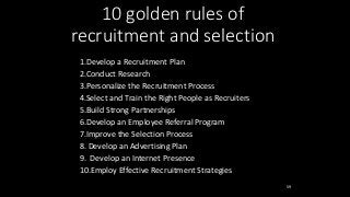 59
10 golden rules of
recruitment and selection
1.Develop a Recruitment Plan
2.Conduct Research
3.Personalize the Recruitment Process
4.Select and Train the Right People as Recruiters
5.Build Strong Partnerships
6.Develop an Employee Referral Program
7.Improve the Selection Process
8. Develop an Advertising Plan
9. Develop an Internet Presence
10.Employ Effective Recruitment Strategies
 