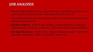 JOB ANALYSIS
• The procedure for determining the duties and skill requirements of
a job and the kind of person who should be hired for it
• Job analysis produces information used for writing job descriptions
and job specifications
• Job description : A list of job’s duties, responsibilities, reporting
relationships, working conditions, and supervisory responsibilities
• Job Specifications: A list of job’s “human requirements", that is, the
requisite education, skills, personality, and so on.
 